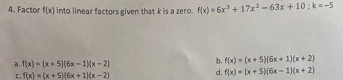 ### Factoring Polynomial Expressions
---

#### Problem Statement
Factor \( f(x) \) into linear factors given that \( k \) is a zero. The polynomial \( f(x) \) is given by:

\[ f(x) = 6x^3 + 17x^2 - 63x + 10 \]
where \( k = -5 \).

#### Options to Consider:
a. \( f(x) = (x + 5)(6x - 1)(x - 2) \)

b. \( f(x) = (x + 5)(6x + 1)(x + 2) \)

c. \( f(x) = (x + 5)(6x + 1)(x - 2) \)

d. \( f(x) = (x + 5)(6x - 1)(x + 2) \)

### Steps to Factor the Polynomial
1. Given that \( k = -5 \) is a zero of \( f(x) \), we know that \( (x + 5) \) is a factor.
2. We must determine the other factors that will multiply with \( (x + 5) \) to give the original polynomial.
3. Consider each option and verify by performing polynomial multiplication to ensure the terms match \( 6x^3 + 17x^2 - 63x + 10 \).