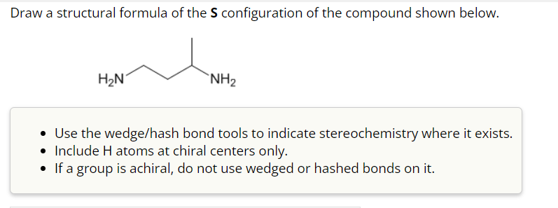 Draw a structural formula of the S configuration of the compound shown below.
H₂N
NH₂
Use the wedge/hash bond tools to indicate stereochemistry where it exists.
• Include H atoms at chiral centers only.
• If a group is achiral, do not use wedged or hashed bonds on it.