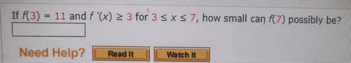 If f(3) = 11 and f '(x) ≥ 3 for 3 ≤ x ≤ 7, how small can f(7) possibly be?
Need Help?
Read It
Watch It