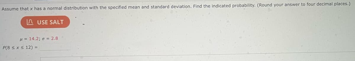 Assume that x has a normal distribution with the specified mean and standard deviation. Find the indicated probability. (Round your answer to four decimal places.)
USE SALT
μ = 14.2; o = 2.8
P(8 ≤ x ≤ 12) =