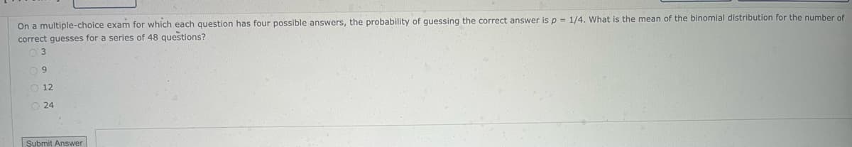 On a multiple-choice exam for which each question has four possible answers, the probability of guessing the correct answer is p = 1/4. What is the mean of the binomial distribution for the number of
correct guesses for a series of 48 questions?
3
09
12
24
Submit Answer