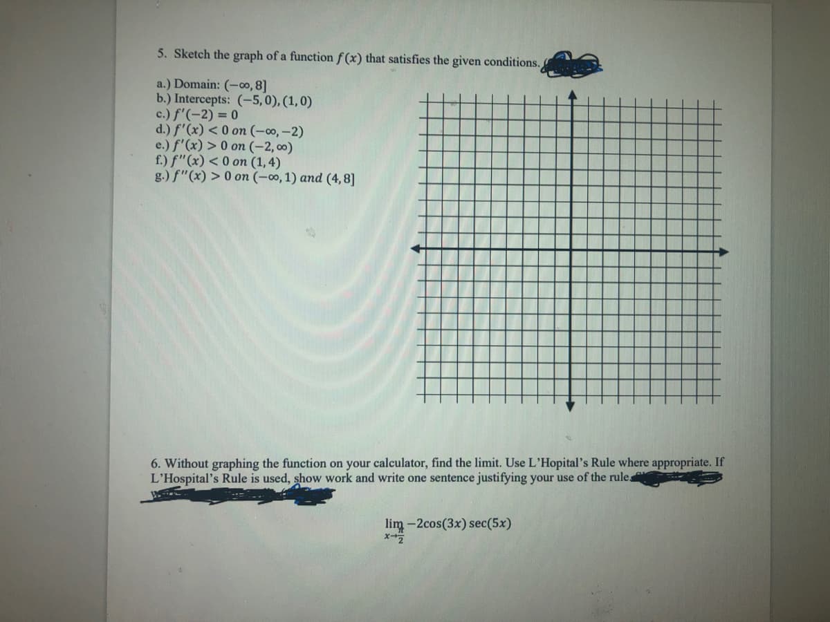 5. Sketch the graph of a function f(x) that satisfies the given conditions.
a.) Domain: (-∞0, 8]
b.) Intercepts: (-5,0), (1,0)
c.) f'(-2) = 0
d.) f'(x) < 0 on (-∞, -2)
e.) f'(x) > 0 on (-2,00)
f.) f"(x) <0 on (1,4)
g.) f"(x) > 0 on (-∞0, 1) and (4,8]
6. Without graphing the function on your calculator, find the limit. Use L'Hopital's Rule where appropriate. If
L'Hospital's Rule is used, show work and write one sentence justifying your use of the rule
lim-2cos(3x) sec(5x)
x-Z