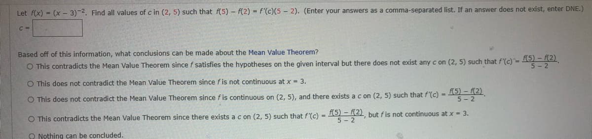 Let f(x) = (x 3)-2. Find all values of c in (2, 5) such that f(5) f(2)= f'(c)(5-2). (Enter your answers as a comma-separated list. If an answer does not exist, enter DNE.)
C =
Based off of this information, what conclusions can be made about the Mean Value Theorem?
O This contradicts the Mean Value Theorem since f satisfies
f(5)-f(2)
hypotheses on the given interval but there does not exist any c on (2, 5) such that f'(c) =
O This does not contradict the Mean Value Theorem since fis not continuous at x = 3.
O This does not contradict the Mean Value Theorem since f is continuous on (2, 5), and there exists a c on (2, 5) such that f'(c) = (5)-(2)
O This contradicts the Mean Value Theorem since there exists a c on (2, 5) such that f'(c) = f(5)-(2), but f is not continuous at x = 3.
Nothing can be concluded.