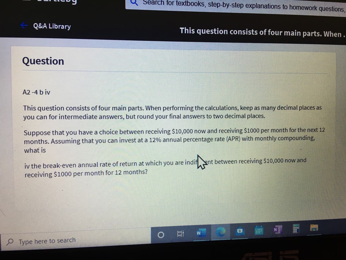 Search for textbooks, step-by-step explanations to homework questions,
Q&A Library
This question consists of four main parts. When.
Question
A2 -4 b iv
This question consists of four main parts. When performing the calculations, keep as many decimal places as
you can for intermediate answers, but round your final answers to two decimal places.
Suppose that you have a choice between receiving $10,000 now and receiving $1000 per month for the next 12
months. Assuming that you can invest at a 12% annual percentage rate (APR) with monthly compounding,
what is
iv the break-even annual rate of return at which you are indif
receiving $1000 per month for 12 months?
ent between receiving $10,000 now and
2 Type here to search
