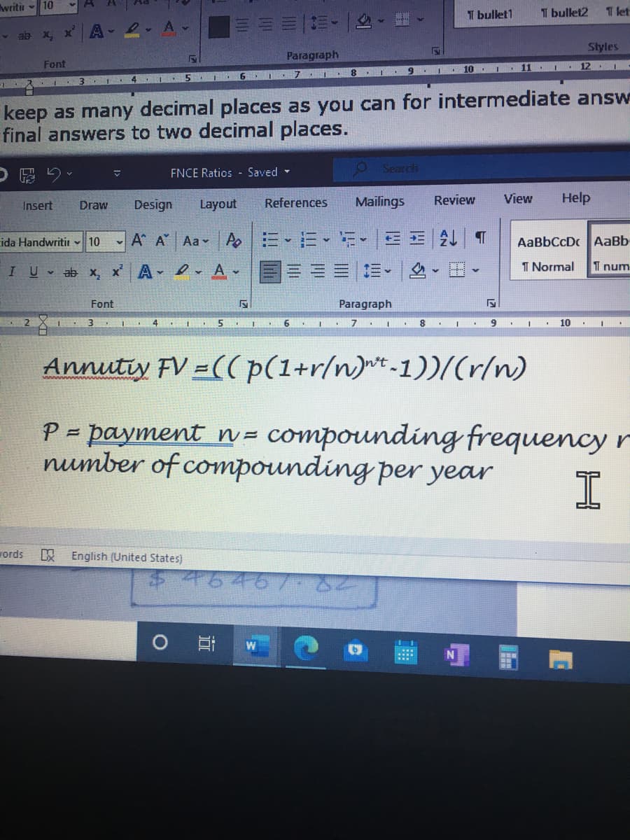 writin - 10
I bulet1
I bulet2
1 let
ab x xA- 2 A-
Styles
Paragraph
Font
12 I
10
5 I 6
keep as many decimal places as you can for intermediate answ
final answers to two decimal places.
FNCE Ratios - Saved -
Search
, a留C
Design
Layout
References
Mailings
Review
View
Help
Insert
Draw
- A* A Aa v Po
三E| T
AaBbCcDc AaBb
ida Handwritir 10
a-v
IU ab x, x Av
I Normal
1 num
Font
Paragraph
3.
4
10
Annutty FV =((p(1+r/n)t-1))/(r/n)
P = payment = compounding frequency r
number of compounding per year
!!
rords
English (United States)
7646/-
W
近
