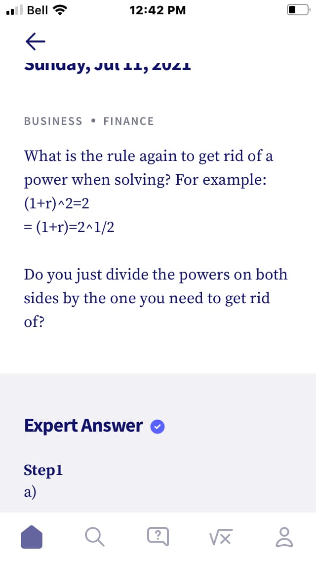 Bell
12:42 PM
SUITuay, JUI 11, 20I
BUSINESS
• FINANCE
What is the rule again to get rid of a
power when solving? For example:
(1+r)^2=2
= (1+r)=2^1/2
Do you just divide the powers on both
sides by the one you need to get rid
of?
Expert Answer O
Step1
a)
VX
