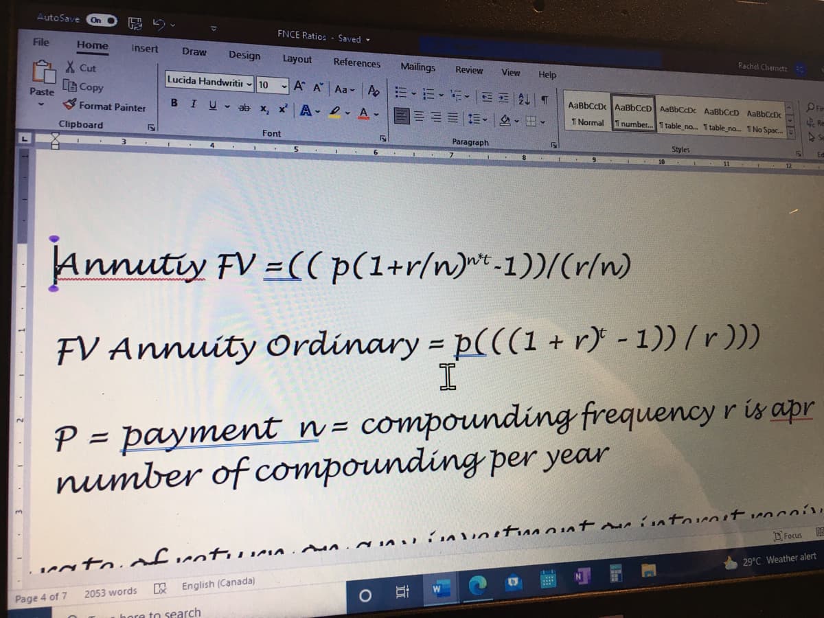 AutoSave
On
FNCE Ratios - Saved -
File
Ноme
Insert
Draw
Design
Layout
References
Rachel Chemetz
Mailings
Review
View
Help
X Cut
Lucida Handwritir
Copy
10
- A A Aa - A E- E-E-E E A T
Paste
BIU- ab x, x
AaBbCcD AaBbCcD AaBbCcDc AaBbCcD AaBbCcDx
S Format Painter
A- D- A -
Re
I Normal
1 number.T table no. I table_no. 1 No Spac.
Clipboard
Font
Paragraph
Styles
Ed
C 10 .
Annutiy FV =(( p(1+r/n)*-1))/(r/n)
FV Annuity Ordinary = p(((1 + r} - 1)) / r)))
P = payment n = compounding frequency r is apr
number of compounding per year
||
DFocus
29°C Weather alert
LIMA .
W
English (Canada)
2053 words
Page 4 of 7
hore to search
