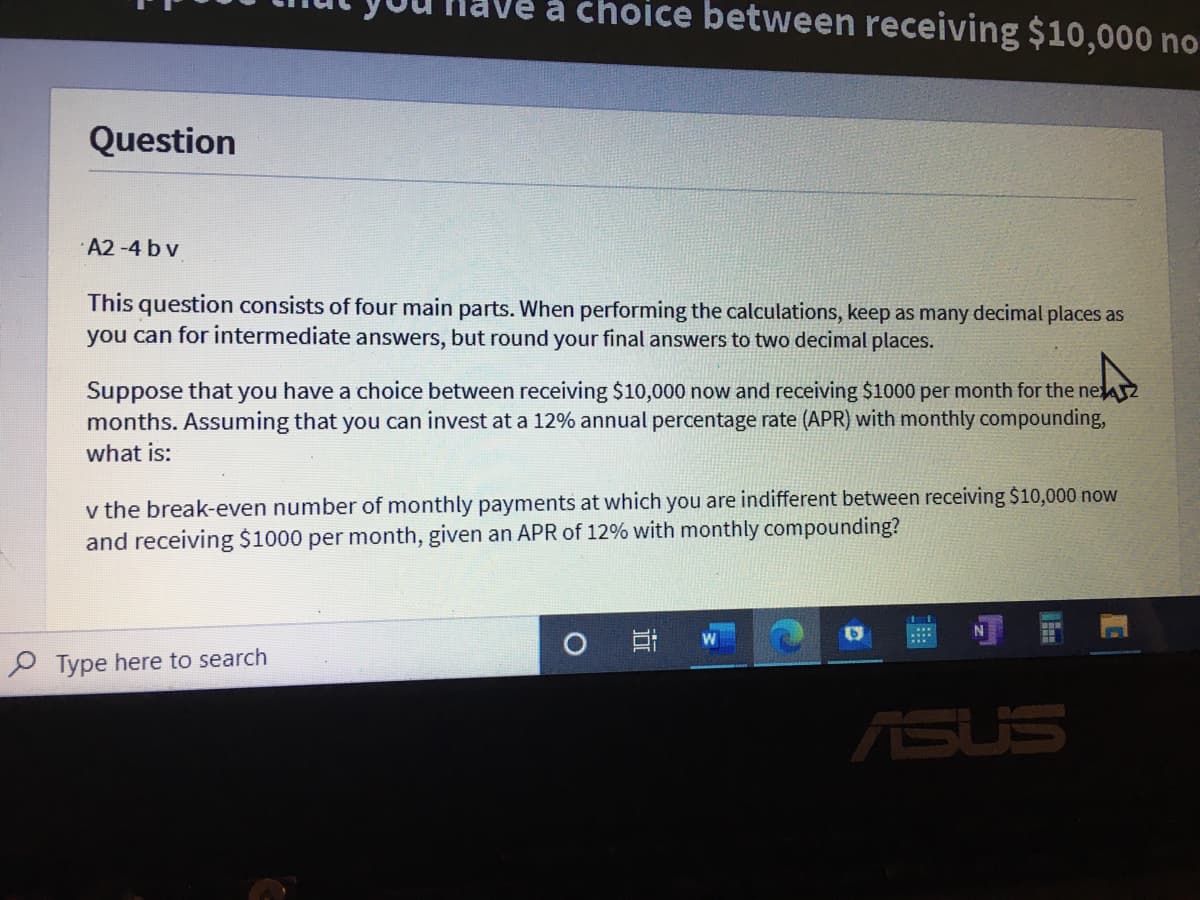 e a choice between receiving $10,000 no
Question
·A2 -4 b v
This question consists of four main parts. When performing the calculations, keep as many decimal places as
you can for intermediate answers, but round your final answers to two decimal places.
Suppose that you have a choice between receiving $10,000 now and receiving $1000 per month for the nel
months. Assuming that you can invest at a 12% annual percentage rate (APR) with monthly compounding,
what is:
v the break-even number of monthly payments at which you are indifferent between receiving $10,000 now
and receiving $1000 per month, given an APR of 12% with monthly compounding?
P Type here to search
ASUS
