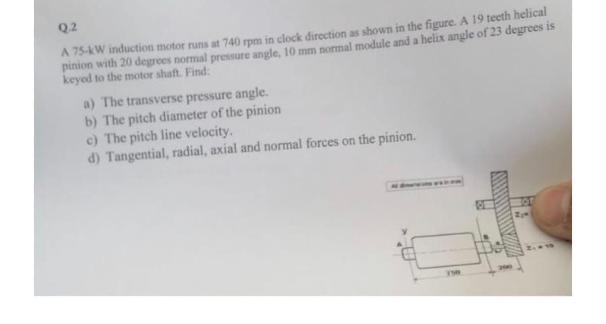 Q.2
A 75-kW induction motor runs at 740 rpm in clock direction as shown in the figure. A 19 teeth helical
pinion with 20 degrees normal pressure angle, 10 mm normal module and a helix angle of 23 degrees is
keyed to the motor shaft. Find:
a) The transverse pressure angle.
b) The pitch diameter of the pinion
c) The pitch line velocity.
d) Tangential, radial, axial and normal forces on the pinion.
750
200
ZIM
2₁ 19