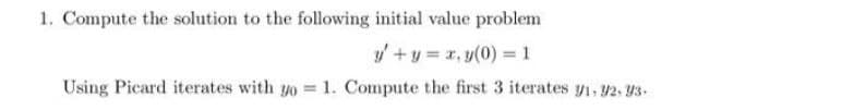 1. Compute the solution to the following initial value problem
y + y = x,y(0) = 1
Using Picard iterates with yo = 1. Compute the first 3 iterates y1, 92, 93.