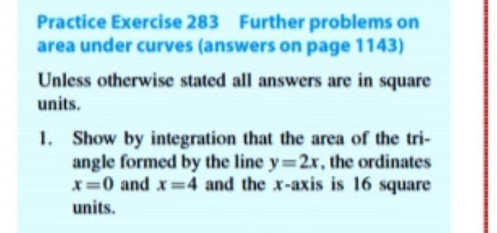 Practice Exercise 283 Further problems on
area under curves (answers on page 1143)
Unless otherwise stated all answers are in square
units.
1. Show by integration that the area of the tri-
angle formed by the line y 2x, the ordinates
*=0 and x 4 and the x-axis is 16 square
units.
