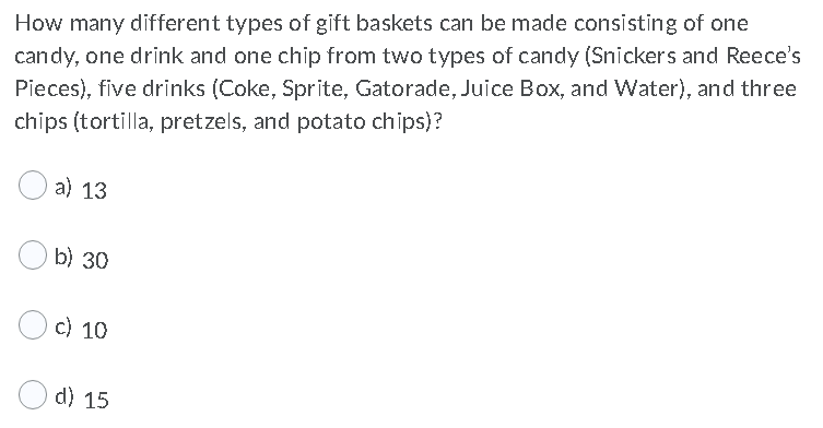 How many different types of gift baskets can be made consisting of one
candy, one drink and one chip from two types of candy (Snickers and Reece's
Pieces), five drinks (Coke, Sprite, Gatorade, Juice Box, and Water), and three
chips (tortilla, pretzels, and potato chips)?
a) 13
b) 30
c) 10
d) 15
