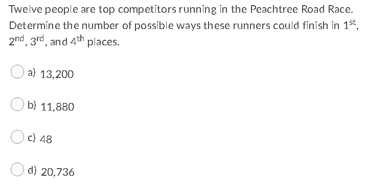 Twelve people are top competitors running in the Peachtree Road Race.
Determine the number of possible ways these runners could finish in 1st.
2nd, 3rd, and 4th places.
a) 13,200
b) 11,880
c) 48
d) 20,736
