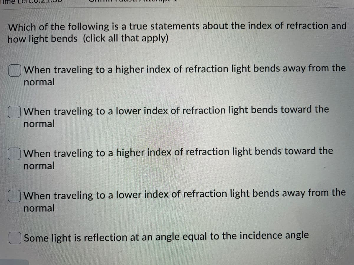 Which of the following is a true statements about the index of refraction and
how light bends (click all that apply)
When traveling to a higher index of refraction light bends away from the
normal
When traveling to a lower index of refraction light bends toward the
normal
When traveling to a higher index of refraction light bends toward the
normal
When traveling to a lower index of refraction light bends away from the
normal
Some light is reflection at an angle equal to the incidence angle
