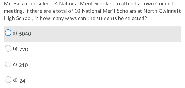 Mr. Ballantine selects 4 National Merit Scholars to attend a Town Council
meeting. If there are a total of 10 National Merit Scholars at North Gwinnett
High School, in how many ways can the students be selected?
a) 5040
b) 720
c) 210
d) 24
