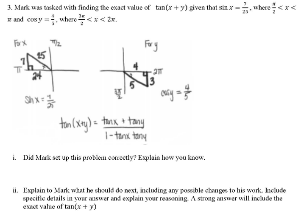 -긁,
7
3. Mark was tasked with finding the exact value of tan(x + y) given that sin x =;
25
where<x <
37
Tn and cos y =, where < x < 2n.
2
Fory
For X
15
24
. 2ㅠ
Shx
) = tanx + tany
|- tanx tany
i. Did Mark set up this problem correctly? Explain how you know.
ii. Explain to Mark what he should do next, including any possible changes to his work. Include
specific details in your answer and explain your reasoning. A strong answer will include the
exact value of tan(x + y)
