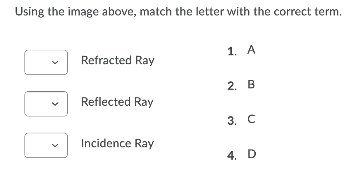 Using the image above, match the letter with the correct term.
1. A
Refracted Ray
2. В
Reflected Ray
3. С
Incidence Ray
4. D
>
