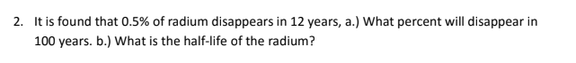 2. It is found that 0.5% of radium disappears in 12 years, a.) What percent will disappear in
100 years. b.) What is the half-life of the radium?
