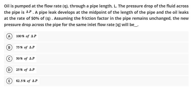 Oil is pumped at the flow rate (q), through a pipe length, L. The pressure drop of the fluid across
the pipe is AP. A pipe leak develops at the midpoint of the length of the pipe and the oil leaks
at the rate of 50% of (q). Assuming the friction factor in the pipe remains unchanged, the new
pressure drop across the pipe for the same inlet flow rate [q] will be__.
A 100% of AP
B
75% of AP
50% of AP
25% of AP
62.5% of AP
D