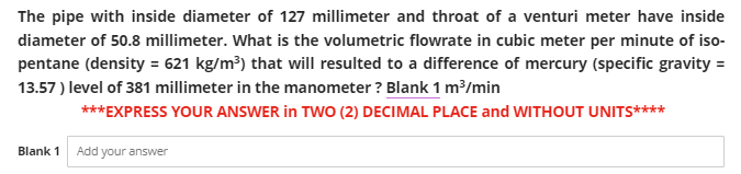 The pipe with inside diameter of 127 millimeter and throat of a venturi meter have inside
diameter of 50.8 millimeter. What is the volumetric flowrate in cubic meter per minute of iso-
pentane (density = 621 kg/m³) that will resulted to a difference of mercury (specific gravity =
13.57) level of 381 millimeter in the manometer? Blank 1 m³/min
***EXPRESS YOUR ANSWER in TWO (2) DECIMAL PLACE and WITHOUT UNITS****
Blank 1 Add your answer