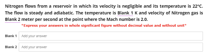 Nitrogen flows from a reservoir in which its velocity is negligible and its temperature is 22°C.
The flow is steady and adiabatic. The temperature is Blank 1 K and velocity of Nitrogen gas is
Blank 2 meter per second at the point where the Mach number is 2.0.
*Express your answers in whole significant figure without decimal value and without unit*
Blank 1 Add your answer
Blank 2 Add your answer