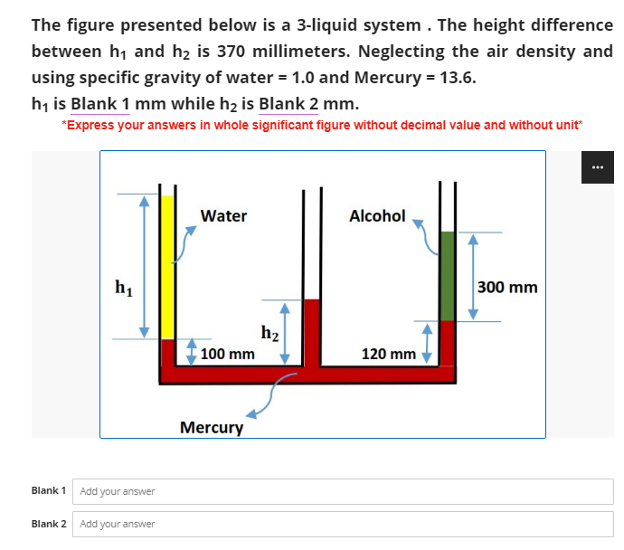 The figure presented below is a 3-liquid system. The height difference
between h₁ and h₂ is 370 millimeters. Neglecting the air density and
using specific gravity of water = 1.0 and Mercury = 13.6.
h₁ is Blank 1 mm while h₂ is Blank 2 mm.
*Express your answers in whole significant figure without decimal value and without unit*
...
Water
Alcohol
300 mm
h₁
100 mm
Blank 1 Add your answer
Blank 2
Add your answer
Mercury
hz
120 mm