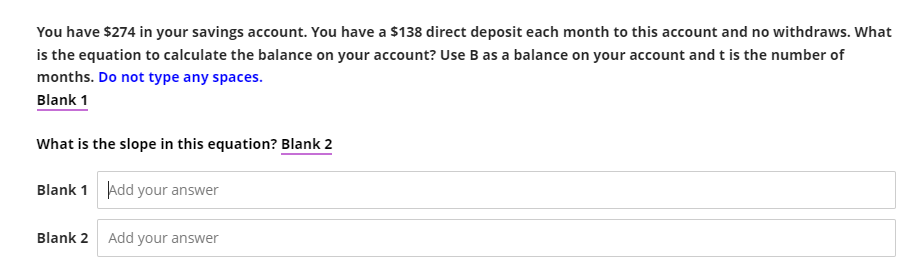 You have $274 in your savings account. You have a $138 direct deposit each month to this account and no withdraws. What
is the equation to calculate the balance on your account? Use B as a balance on your account and t is the number of
months. Do not type any spaces.
Blank 1
What is the slope in this equation? Blank 2
Blank 1 Add your answer
Blank 2
Add your answer