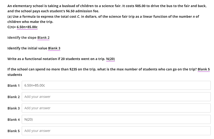 An elementary school is taking a busload of children to a science fair. It costs $85.00 to drive the bus to the fair and back,
and the school pays each student's $6.50 admission fee.
(a) Use a formula to express the total cost C, in dollars, of the science fair trip as a linear function of the number n of
children who make the trip.
C(n)= 6.50n+85.00c
Identify the slope Blank 2
Identify the initial value Blank 3
Write as a functional notation if 20 students went on a trip. N(20)
If the school can spend no more than $235 on the trip, what is the max number of students who can go on the trip? Blank 5
students
Blank 1 6.50n+85.00c
Blank 2
Blank 3
Add your answer
Add your answer
Blank 4 N(20)
Blank 5 Add your answer