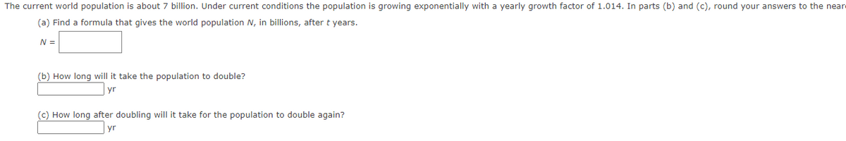 The current world population is about 7 billion. Under current conditions the population is growing exponentially with a yearly growth factor of 1.014. In parts (b) and (c), round your answers to the nearest year.

(a) Find a formula that gives the world population \( N \), in billions, after \( t \) years.  
\[ N = \]

(b) How long will it take the population to double?  
\[ \_\_\_\_\_\_ \, \text{yr} \]

(c) How long after doubling will it take for the population to double again?  
\[ \_\_\_\_\_\_ \, \text{yr} \]