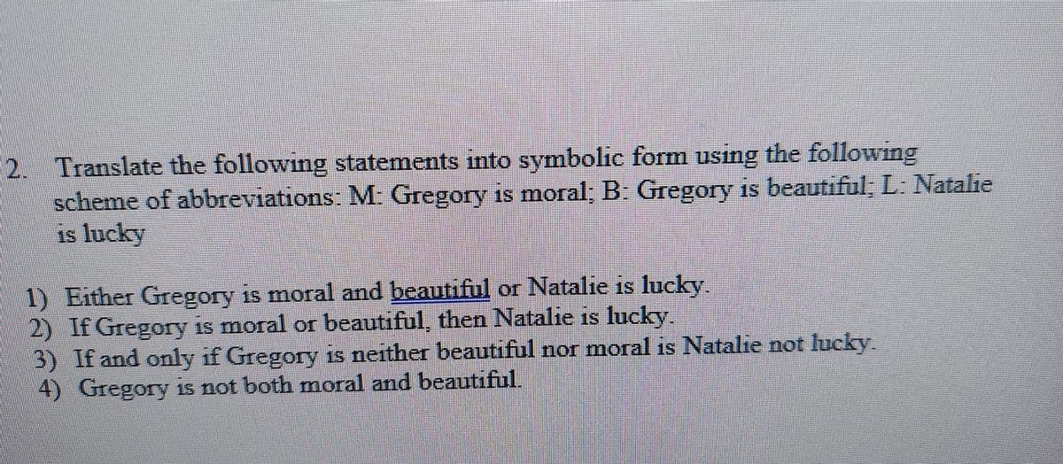 2. Translate the following statements into symbolic form using the following
scheme of abbreviations: M Gregory is moral, B: Gregory is beautiful, L. Natalie
is lucky
1) Either Gregory is moral and beautiful or Natalie is lucky.
2) If Gregory is moral or beautiful, then Natalie is lucky.
3) If and only if Gregory is neither beautiful nor moral is Natalie not lucky
4) Gregory is not both moral and beautiful.
