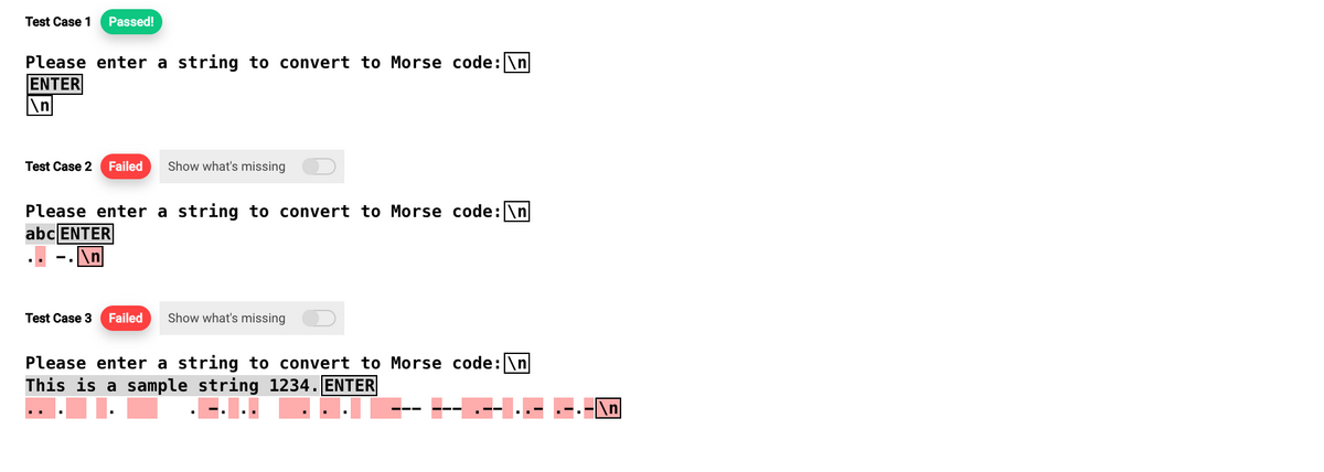 Test Case 1 Passed!
Please enter a string to convert to Morse code: \n
ENTER
\n
Test Case 2 Failed Show what's missing
Please enter a string to convert to Morse code: \n
abc ENTER
.\n
Test Case 3 Failed Show what's missing
Please enter a string to convert to Morse code: \n
This is a sample string 1234. ENTER
\n