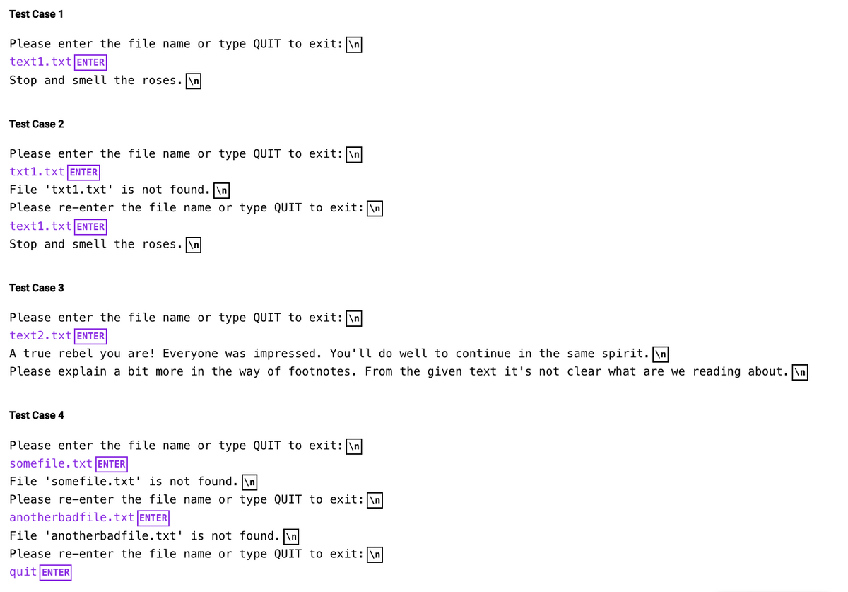 Test Case 1
Please enter the file name or type QUIT to exit: \n
text1.txt ENTER
Stop and smell the roses. \n
Test Case 2
Please enter the file name or type QUIT to exit: \n
txt1.txt ENTER
File 'txt1.txt' is not found. \n
Please re-enter the file name or type QUIT to exit: \n
text1.txt ENTER
Stop and smell the roses.\n
Test Case 3
Please enter the file name or type QUIT to exit: \n
text2.txt ENTER
A true rebel you are! Everyone was impressed. You'll do well to continue in the same spirit.\n
Please explain a bit more in the way of footnotes. From the given text it's not clear what are we reading about.\n
Test Case 4
Please enter the file name or type QUIT to exit: \n
somefile.txt ENTER
File 'somefile.txt' is not found.\n
Please re-enter the file name or type QUIT to exit: \n
anotherbadfile.txt ENTER
File 'anotherbadfile.txt' is not found. \n
Please re-enter the file name or type QUIT to exit: \n
quit ENTER