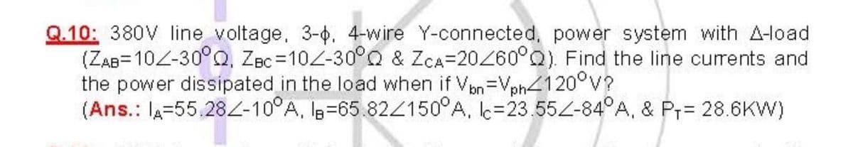 Q.10: 380V line voltage, 3-0. 4-wire Y-connected, power system with A-load
(ZAB=10Z-30°Q, ZBc =10Z-30°O & ZCA=20260°Q). Find the line currents and
the power dissipated in the load when if Vpn=Vph4120°v?
(Ans.: lA=55.282-10°A, I3=65.824150°A, k=23.55Z-84°A, & Pr= 28.6KW)
%3D
