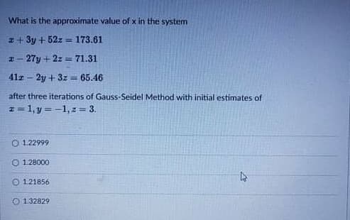 What is the approximate value of x in the system
z+ 3y + 52z = 173.61
%3D
27y + 2z = 71.31
41r - 2y + 3z = 65.46
%3D
after three iterations of Gauss-Seidel Method with initial estimates of
1 = 1, y = -1, z= 3.
!!
O 1.22999
O 1.28000
O 121856
O 1.32829
