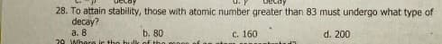 28. To attain stability, those with atomic number greater than 83 must undergo what type of
decay?
a. 8
b. 80
с. 160
d. 200
20 Whore je the hulk ofthe
