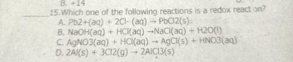 B. +14
15.Which one of the following reactions is a redox react on?
A. Pb2+(aq) + 2CI- (aq) PbCl2(s)
B. NAOH(aq) + HCI(aq)-NaCI(aq) + H2O(1)
C. AGNO3(aq) + HCI(aq) → AGCI(s) + HNO3(aq)
D. 2AI(s) + 3C12(g) 2AIC13(s)
