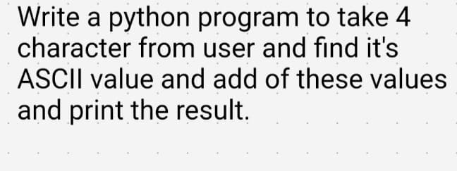 Write a python program to take 4
character from user and find it's
ASCII value and add of these values
and print the result.
