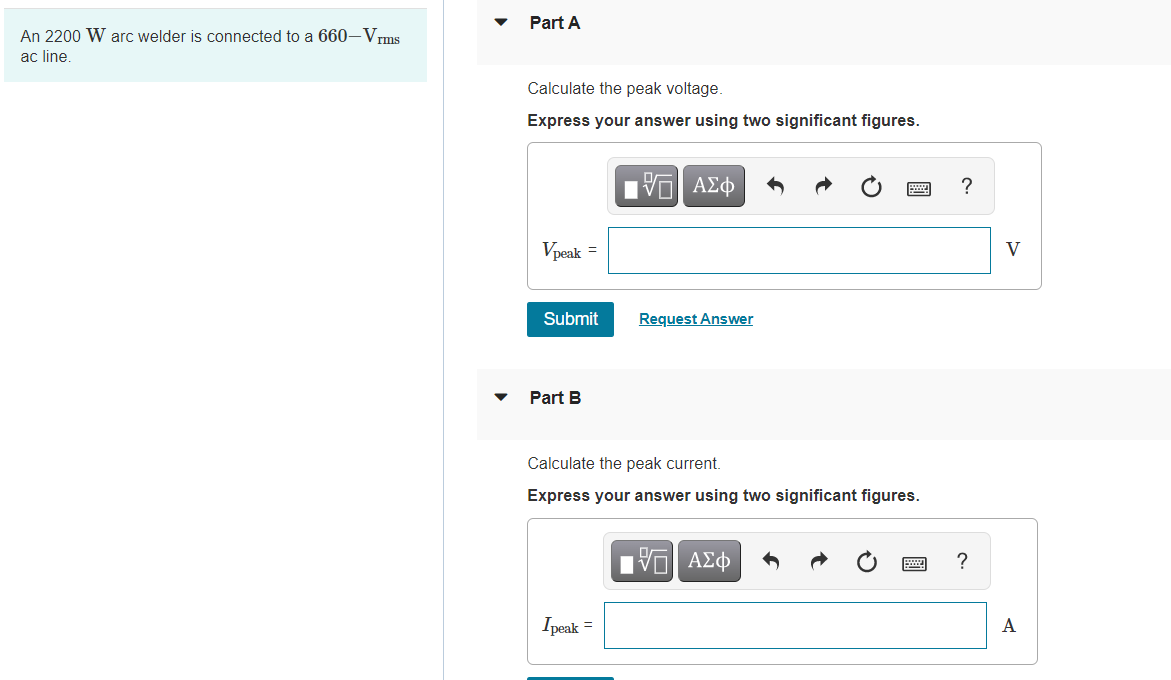 Part A
An 2200 W arc welder is connected to a 660-Vrms
ac line.
Calculate the peak voltage.
Express your answer using two significant figures.
?
Vpeak =
V
Submit
Request Answer
Part B
Calculate the peak current.
Express your answer using two significant figures.
?
Ipeak =
A
