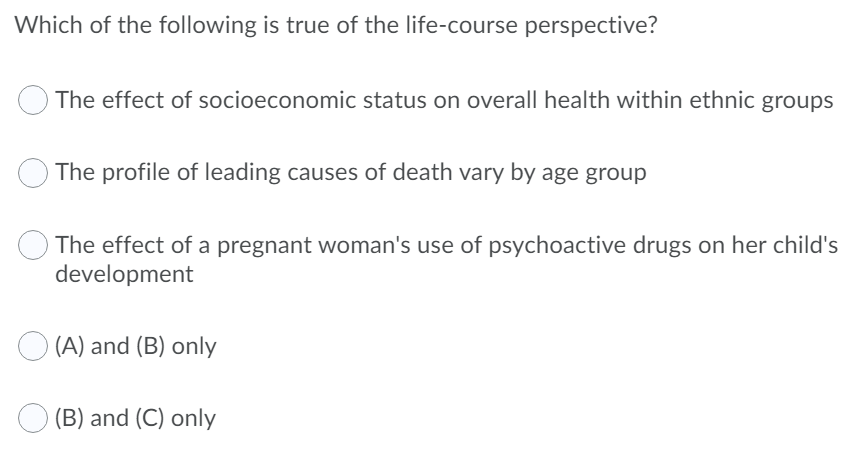 Which of the following is true of the life-course perspective?
The effect of socioeconomic status on overall health within ethnic groups
The profile of leading causes of death vary by age group
The effect of a pregnant woman's use of psychoactive drugs on her child's
development
(A) and (B) only
O (B) and (C) only
