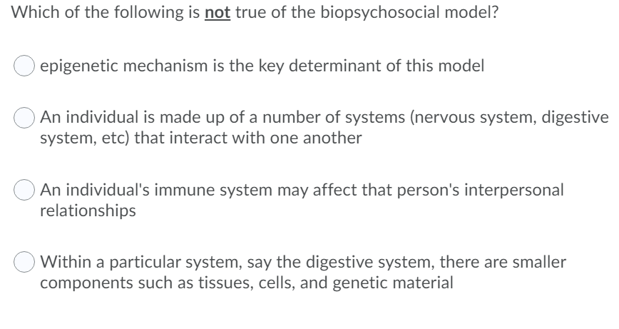 Which of the following is not true of the biopsychosocial model?
epigenetic mechanism is the key determinant of this model
An individual is made up of a number of systems (nervous system, digestive
system, etc) that interact with one another
An individual's immune system may affect that person's interpersonal
relationships
Within a particular system, say the digestive system, there are smaller
components such as tissues, cells, and genetic material
