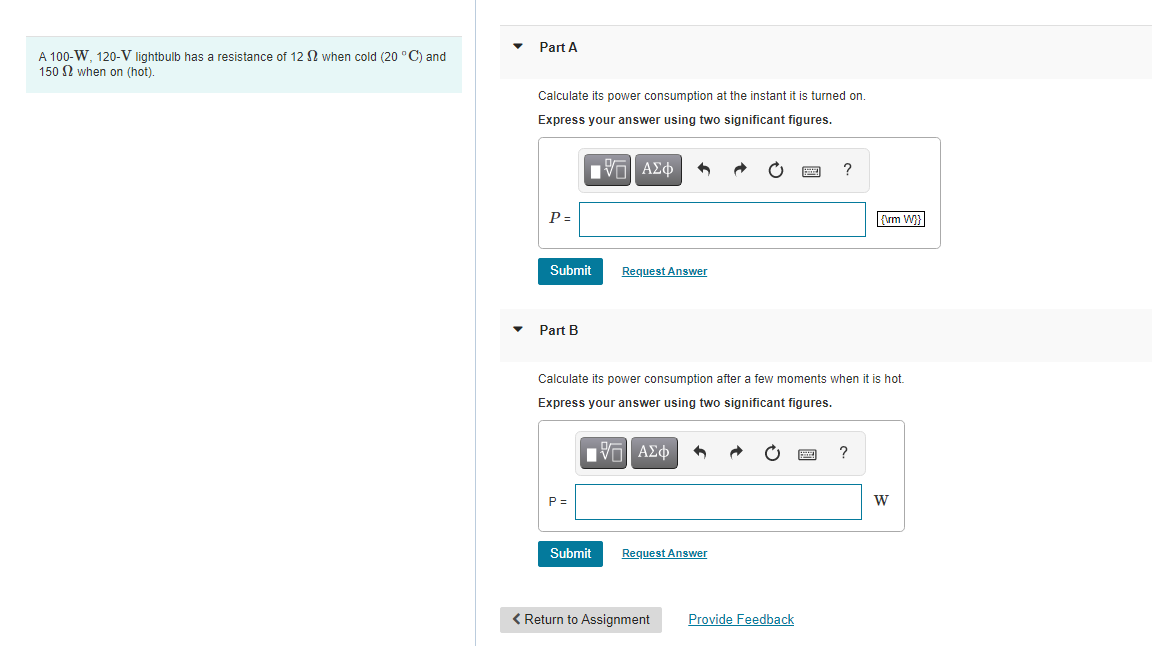 Part A
A 100-W, 120-V lightbulb has a resistance of 12 N when cold (20 °C) and
150 N when on (hot).
Calculate its power consumption at the instant it is turned on.
Express your answer using two significant figures.
nνα ΑΣφ
P =
{\rm W}|
Submit
Request Answer
Part B
Calculate its power consumption after a few moments when it is hot.
Express your answer using two significant figures.
?
P =
Submit
Request Answer
< Return to Assignment
Provide Feedback
