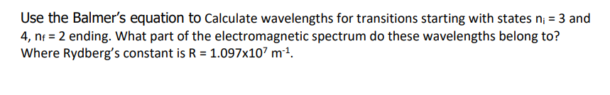 Use the Balmer's equation to Calculate wavelengths for transitions starting with states n; = 3 and
4, nf = 2 ending. What part of the electromagnetic spectrum do these wavelengths belong to?
Where Rydberg's constant is R = 1.097x107 m².
