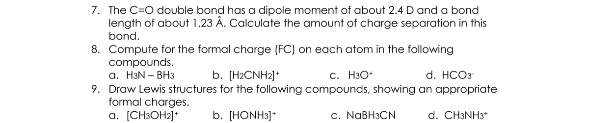 7. The C=O double bond has a dipole moment of about 2.4 D and a bond
length of about 1.23 Å. Calculate the amount of charge separation in this
bond.
8. Compute for the formal charge (FC) on each atom in the following
compounds.
а. НзN - ВНз
b. [H2CNH2]*
С. НзО+
d. HCО3
9. Draw Lewis structures for the following compounds, showing an appropriate
formal charges.
а. [CН3ОН2]*
b. [HONH3]*
С. NaBHзCN
d. CH3NH3+
