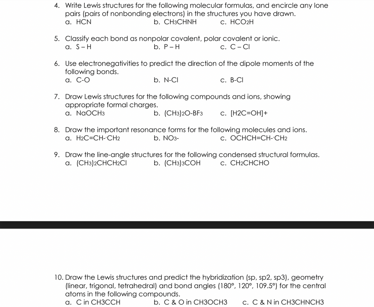 4. Write Lewis structures for the following molecular formulas, and encircle any lone
pairs (pairs of nonbonding electrons) in the structures you have drawn.
а. НCN
b. CНЗСHNH
С. НСО2H
5. Classify each bond as nonpolar covalent, polar covalent or ionic.
а. S- H
b. Р-Н
С. С - СІ
6. Use electronegativities to predict the direction of the dipole moments of the
following bonds.
а. С-О
b. N-CI
С. В-СI
7. Draw Lewis structures for the following compounds and ions, showing
appropriate formal charges.
a. NaOCH3
b. (CH3)20-BF3
с. [Н2С-ОН]+
8. Draw the important resonance forms for the following molecules and ions.
b. NO3-
a. H2C=CH-CH2
c. OCHCH=CH--CH2
9. Draw the line-angle structures for the following condensed structural formulas.
a. (CH3)2CHCH2CI
b. (CH3)3COH
С. СН2СНСHО
10. Draw the Lewis structures and predict the hybridization (sp, sp2, sp3), geometry
(linear, trigonal, tetrahedral) and bond angles (180°, 120°, 109.5°) for the central
atoms in the following compounds.
а. Cin CH3ССН
b. C & O in CH3OCH3
c. C & N in CH3CHNCH3
