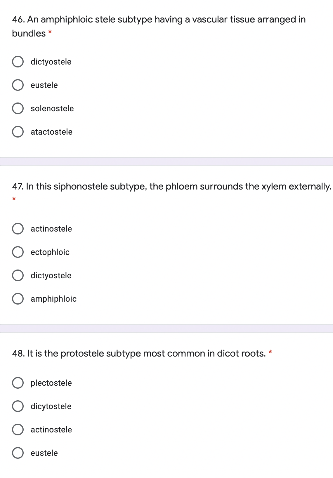 46. An amphiphloic stele subtype having a vascular tissue arranged in
bundles *
dictyostele
eustele
O solenostele
O atactostele
47. In this siphonostele subtype, the phloem surrounds the xylem externally.
*
O actinostele
O ectophloic
O dictyostele
O amphiphloic
48. It is the protostele subtype most common in dicot roots.
O plectostele
O dicytostele
actinostele
O eustele
