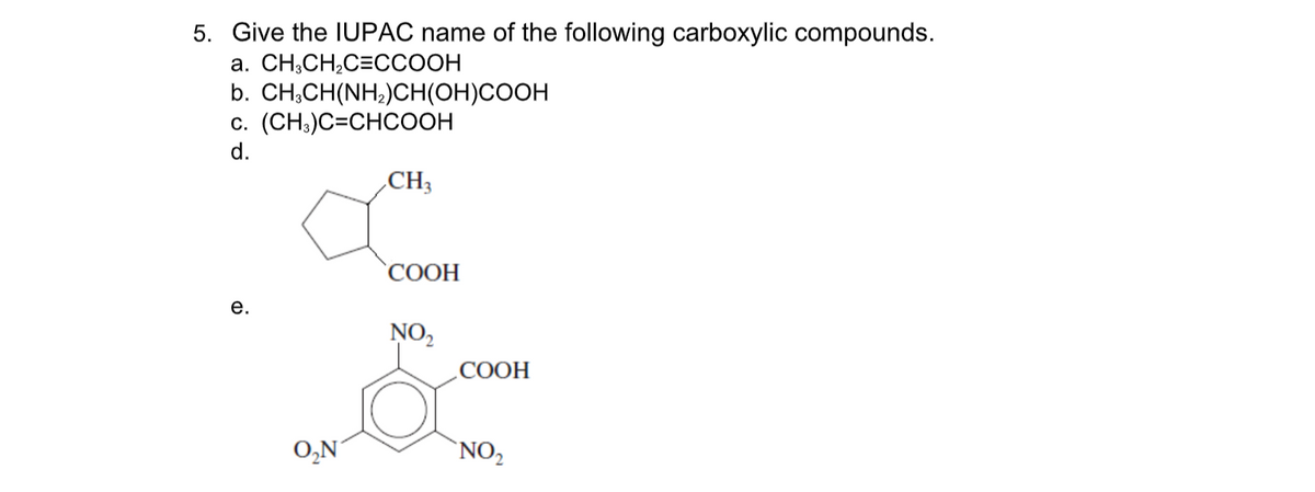 5. Give the IUPAC name of the following carboxylic compounds.
а. СН,CH,С3ССООН
b. CH;CH(NH;)CH(OH)COOH
c. (CH;)C=CHCOOH
d.
CH3
СООН
е.
NO,
COOH
O,N
'NO2
