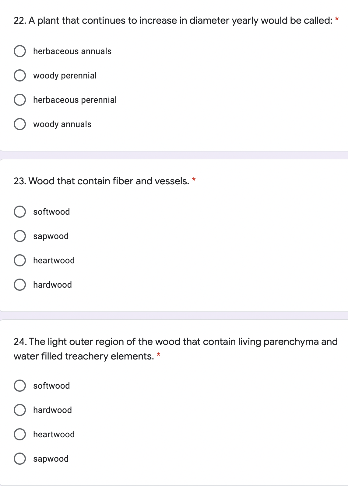 22. A plant that continues to increase in diameter yearly would be called:
*
herbaceous annuals
woody perennial
herbaceous perennial
woody annuals
23. Wood that contain fiber and vessels. *
softwood
sapwood
O heartwood
hardwood
24. The light outer region of the wood that contain living parenchyma and
water filled treachery elements. *
softwood
hardwood
heartwood
sapwood
