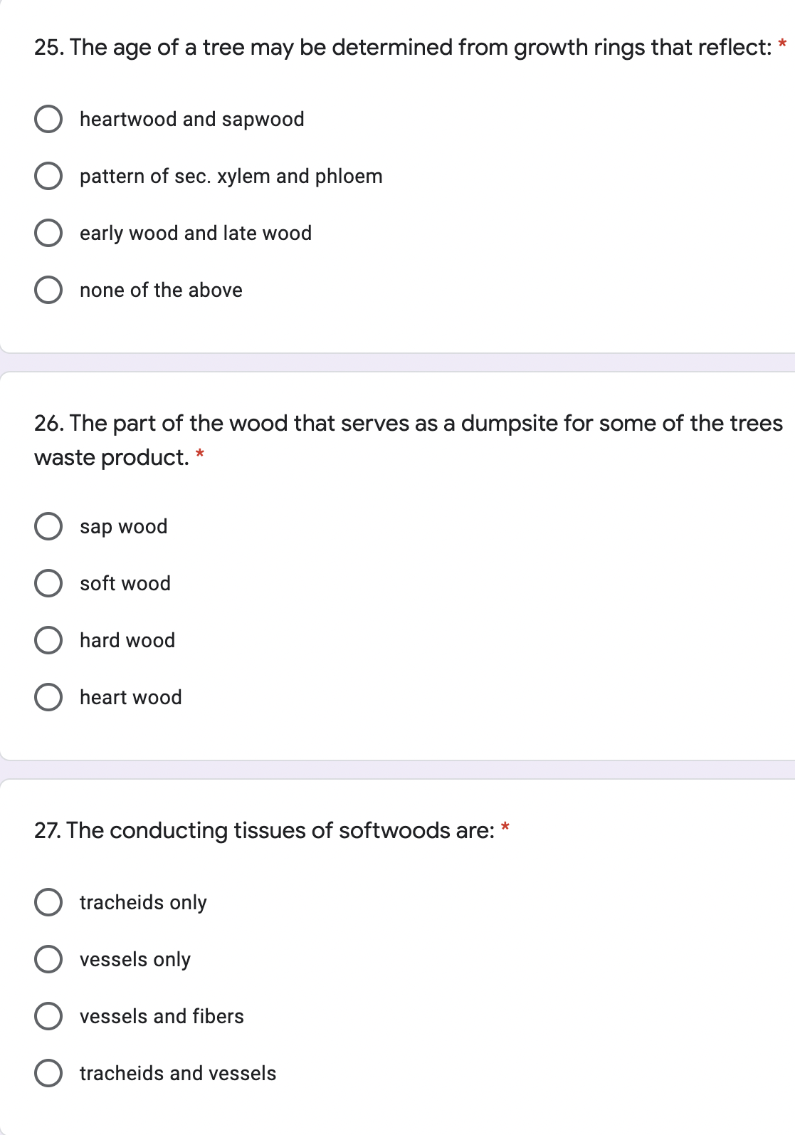 25. The age of a tree may be determined from growth rings that reflect: *
O heartwood and sapwood
O pattern of sec. xylem and phloem
early wood and late wood
none of the above
26. The part of the wood that serves as a dumpsite for some of the trees
waste product.
sap wood
soft wood
hard wood
heart wood
27. The conducting tissues of softwoods are:
tracheids only
vessels only
vessels and fibers
tracheids and vessels
