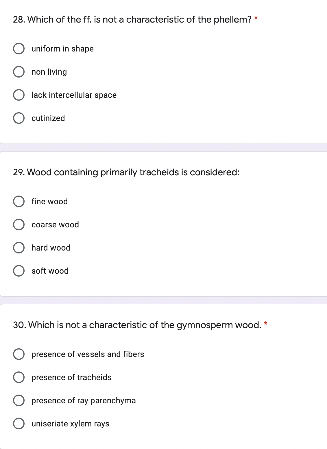 28. Which of the ff. is not a characteristic of the phellem? *
uniform in shape
non living
lack intercellular space
cutinized
29. Wood containing primarily tracheids is considered:
fine wood
coarse wood
O hard wood
soft wood
30. Which is not a characteristic of the gymnosperm wood. *
presence of vessels and fibers
O presence of tracheids
O presence of ray parenchyma
O uniseriate xylem rays
