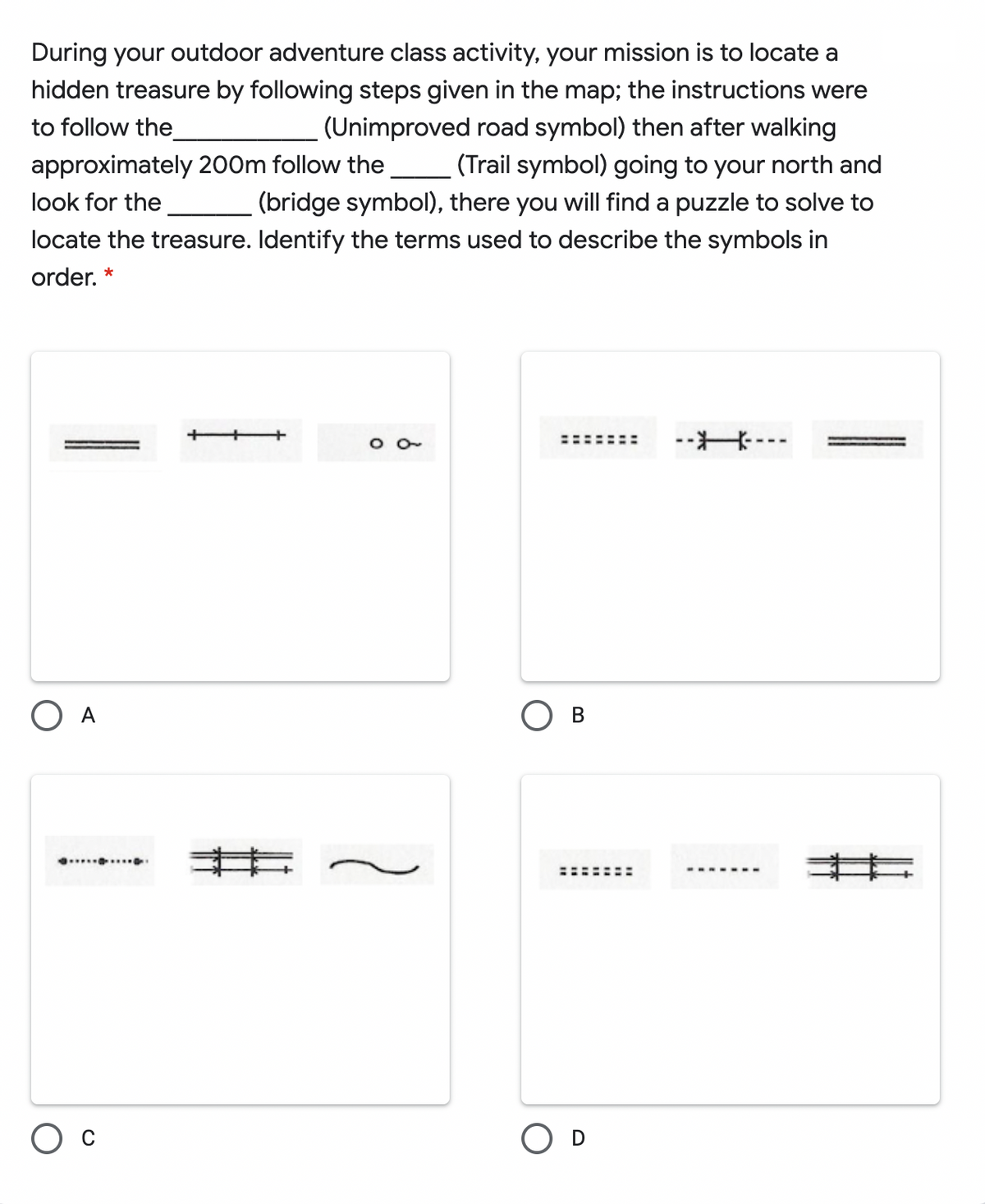 During your outdoor adventure class activity, your mission is to locate a
hidden treasure by following steps given in the map; the instructions were
(Unimproved road symbol) then after walking
(Trail symbol) going to your north and
(bridge symbol), there you will find a puzzle to solve to
to follow the
approximately 200m follow the
look for the
locate the treasure. Identify the terms used to describe the symbols in
order. *
--米…
O A
O B
..........
--. ----
